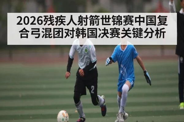 2026残疾人射箭世锦赛中国复合弓混团对韩国决赛关键分析