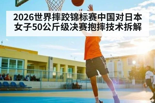 2026世界摔跤锦标赛中国对日本女子50公斤级决赛抱摔技术拆解